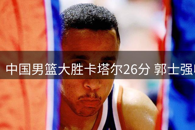 中国男篮大胜卡塔尔26分 郭士强收获三大利好