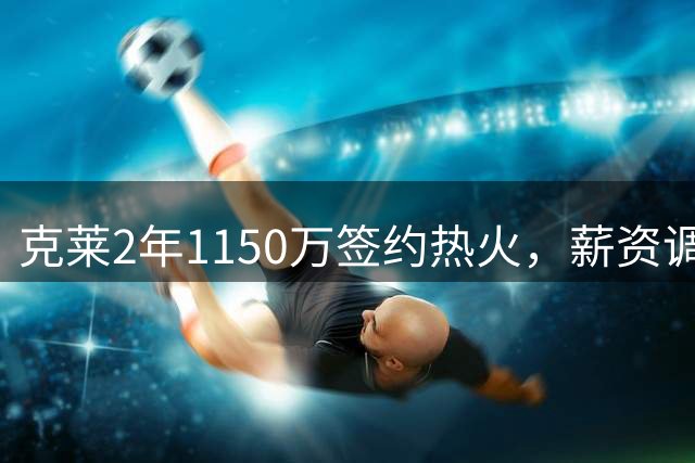 克莱2年1150万签约热火，薪资调整带来阵容优化空间