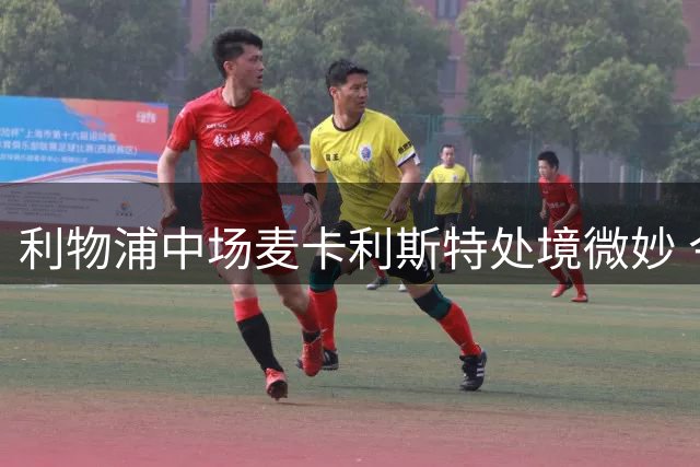 利物浦中场麦卡利斯特处境微妙 今夏是否为最佳转会时机？