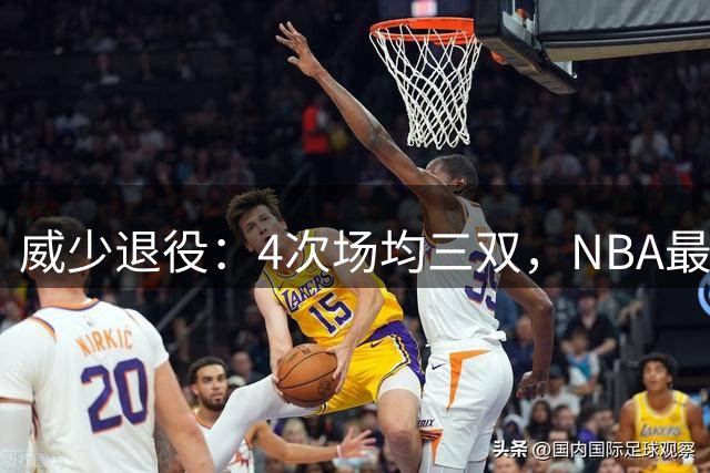 威少退役：4次场均三双，NBA最敌意采访者也是最友善队友