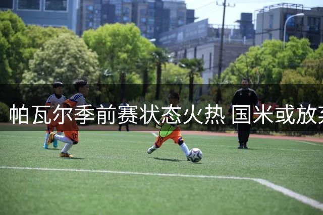 帕瓦尔季前赛状态火热 国米或放弃出售计划