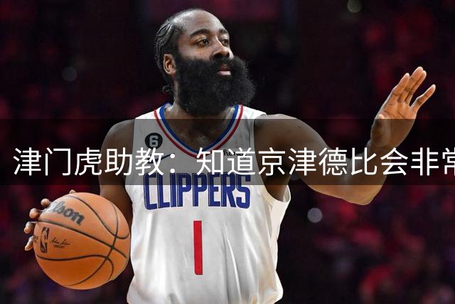 津门虎助教：知道京津德比会非常艰苦，我们给队员做了针对性部署