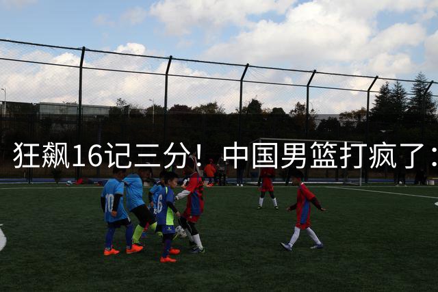 狂飙16记三分！中国男篮打疯了：6人得分上双，三大顽疾复苏
