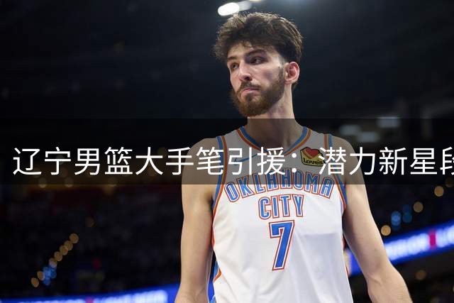 辽宁男篮大手笔引援：潜力新星段睿骐正式加盟